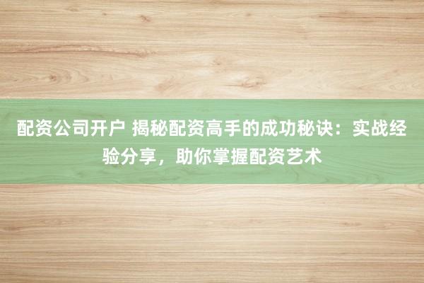 配资公司开户 揭秘配资高手的成功秘诀：实战经验分享，助你掌握配资艺术