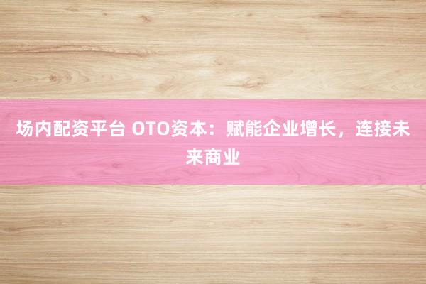 场内配资平台 OTO资本：赋能企业增长，连接未来商业