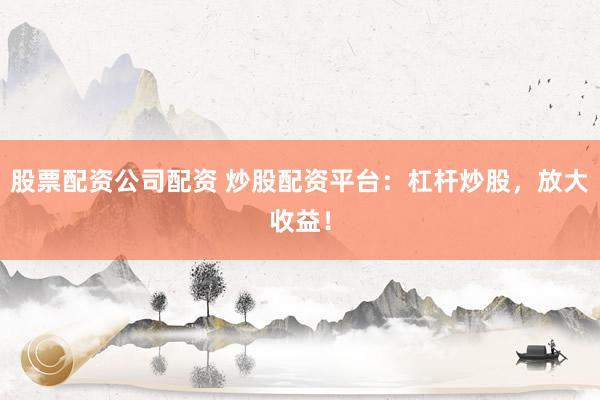 股票配资公司配资 炒股配资平台：杠杆炒股，放大收益！