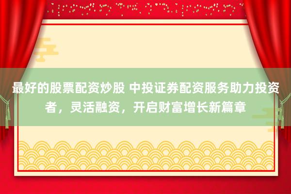 最好的股票配资炒股 中投证券配资服务助力投资者,灵活融资,开启财富增长新篇章