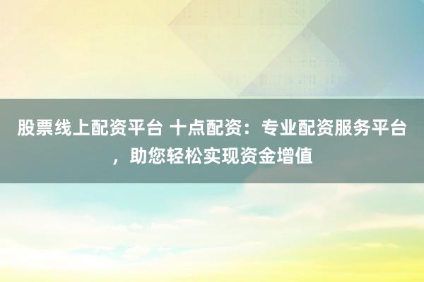 股票线上配资平台 十点配资：专业配资服务平台，助您轻松实现资金增值