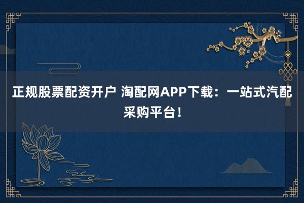 正规股票配资开户 淘配网APP下载：一站式汽配采购平台！