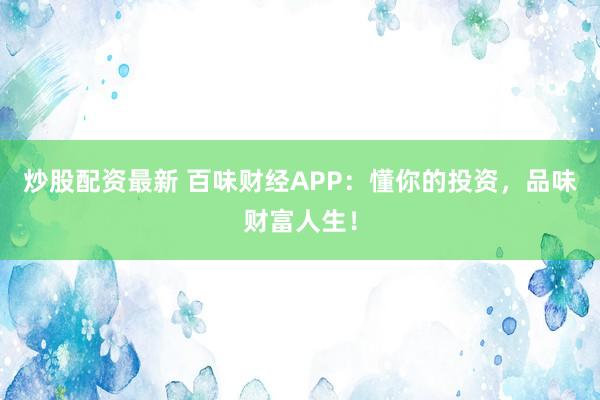 炒股配资最新 百味财经APP：懂你的投资，品味财富人生！