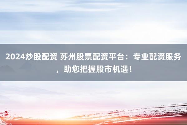 2024炒股配资 苏州股票配资平台：专业配资服务，助您把握股市机遇！