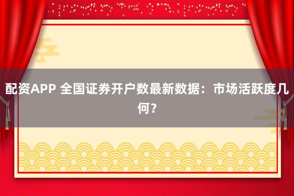 配资APP 全国证券开户数最新数据：市场活跃度几何？