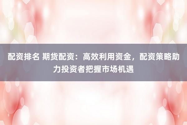 配资排名 期货配资：高效利用资金，配资策略助力投资者把握市场机遇