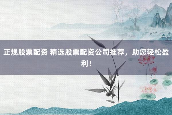 正规股票配资 精选股票配资公司推荐，助您轻松盈利！