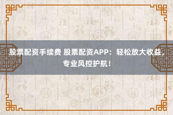 股票配资手续费 股票配资APP：轻松放大收益，专业风控护航！