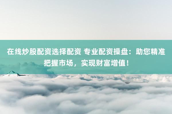 在线炒股配资选择配资 专业配资操盘：助您精准把握市场，实现财富增值！