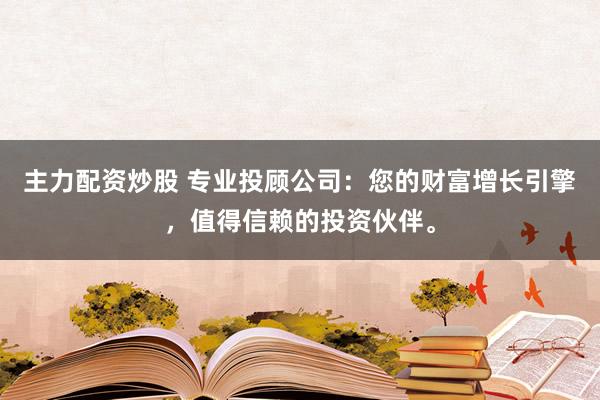 主力配资炒股 专业投顾公司：您的财富增长引擎，值得信赖的投资伙伴。