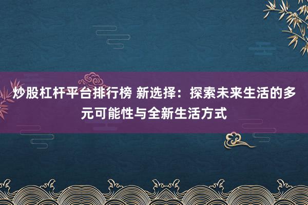 炒股杠杆平台排行榜 新选择：探索未来生活的多元可能性与全新生活方式
