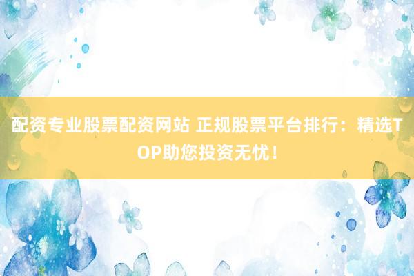 配资专业股票配资网站 正规股票平台排行:精选TOP助您投资无忧!