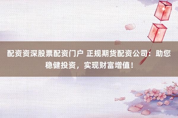 配资资深股票配资门户 正规期货配资公司：助您稳健投资，实现财富增值！