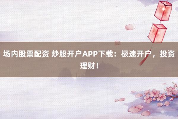 场内股票配资 炒股开户APP下载：极速开户，投资理财！