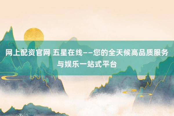 网上配资官网 五星在线——您的全天候高品质服务与娱乐一站式平台