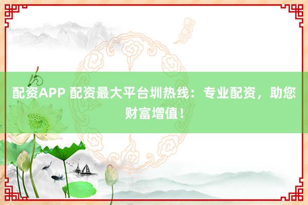 配资APP 配资最大平台圳热线：专业配资，助您财富增值！