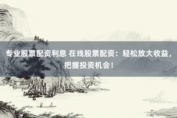 专业股票配资利息 在线股票配资：轻松放大收益，把握投资机会！