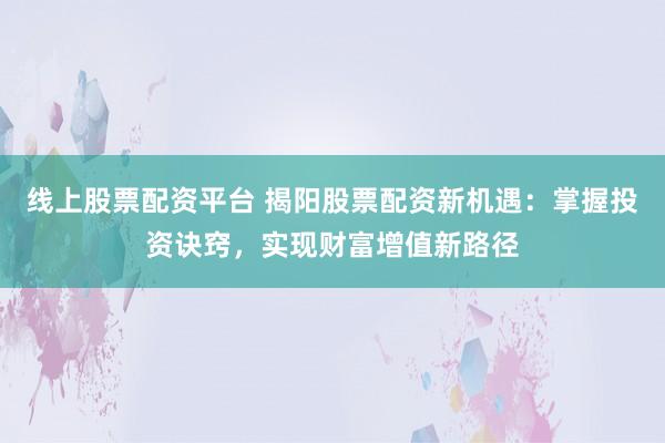 线上股票配资平台 揭阳股票配资新机遇：掌握投资诀窍，实现财富增值新路径