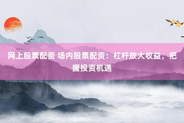 网上股票配资 场内股票配资：杠杆放大收益，把握投资机遇