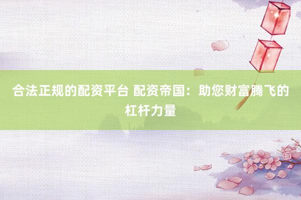 合法正规的配资平台 配资帝国：助您财富腾飞的杠杆力量