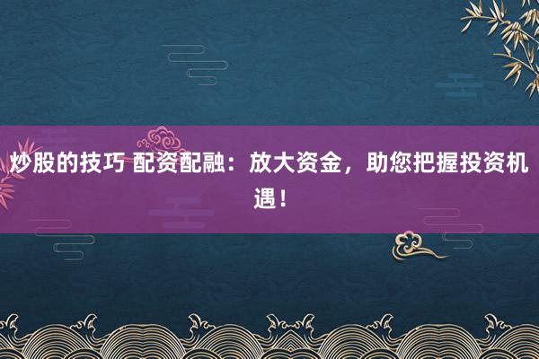 炒股的技巧 配资配融：放大资金，助您把握投资机遇！