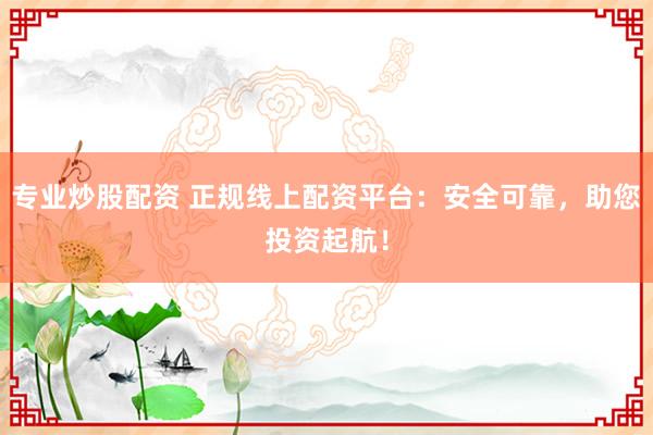 专业炒股配资 正规线上配资平台：安全可靠，助您投资起航！