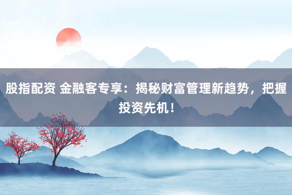 股指配资 金融客专享：揭秘财富管理新趋势，把握投资先机！
