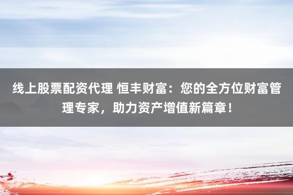 线上股票配资代理 恒丰财富：您的全方位财富管理专家，助力资产增值新篇章！