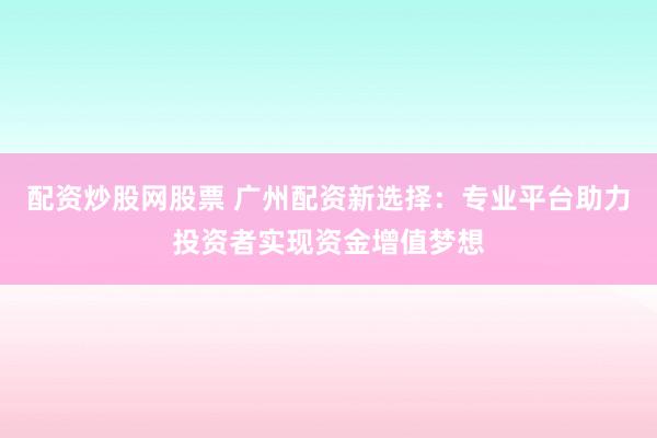 配资炒股网股票 广州配资新选择：专业平台助力投资者实现资金增值梦想