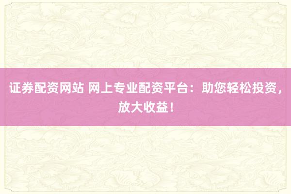 证券配资网站 网上专业配资平台：助您轻松投资，放大收益！