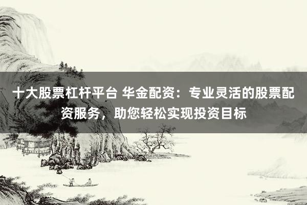 十大股票杠杆平台 华金配资：专业灵活的股票配资服务，助您轻松实现投资目标