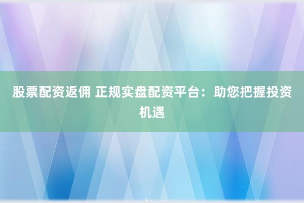 股票配资返佣 正规实盘配资平台：助您把握投资机遇