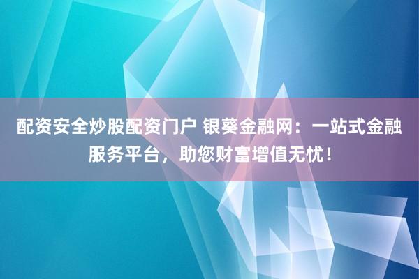 配资安全炒股配资门户 银葵金融网：一站式金融服务平台，助您财富增值无忧！