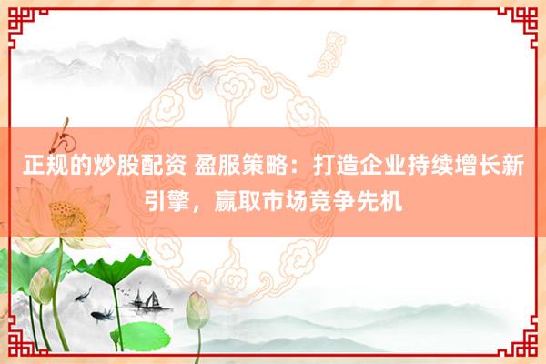 正规的炒股配资 盈服策略：打造企业持续增长新引擎，赢取市场竞争先机