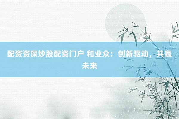 配资资深炒股配资门户 和业众：创新驱动，共赢未来