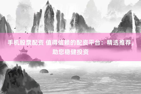 手机股票配资 值得信赖的配资平台：精选推荐，助您稳健投资