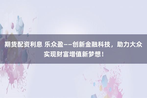 期货配资利息 乐众盈——创新金融科技，助力大众实现财富增值新梦想！
