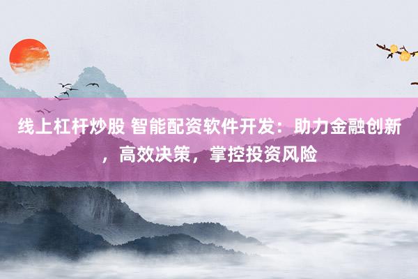 线上杠杆炒股 智能配资软件开发：助力金融创新，高效决策，掌控投资风险