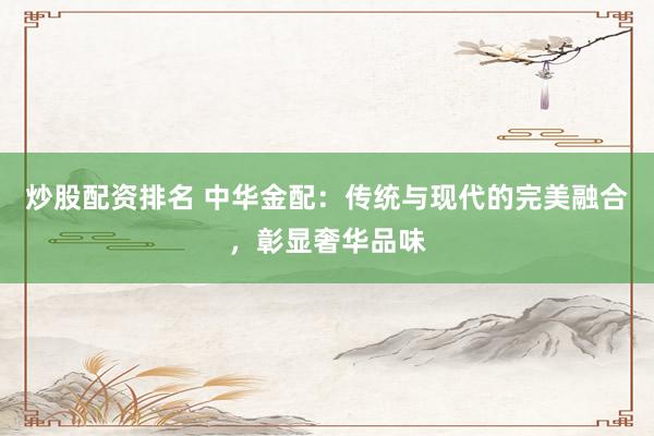 炒股配资排名 中华金配：传统与现代的完美融合，彰显奢华品味