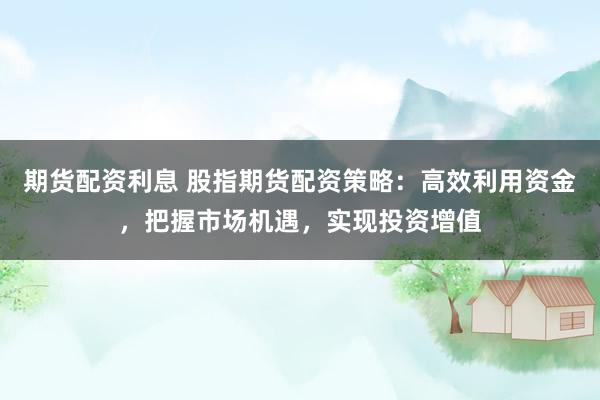 期货配资利息 股指期货配资策略：高效利用资金，把握市场机遇，实现投资增值