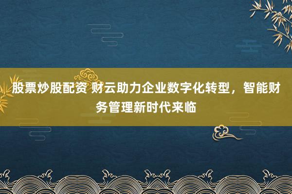股票炒股配资 财云助力企业数字化转型，智能财务管理新时代来临