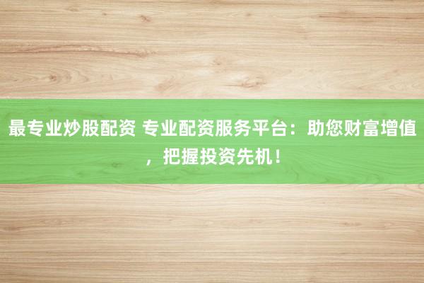 最专业炒股配资 专业配资服务平台:助您财富增值,把握投资先机!