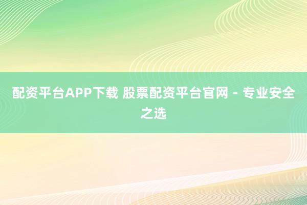 配资平台APP下载 股票配资平台官网 - 专业安全之选