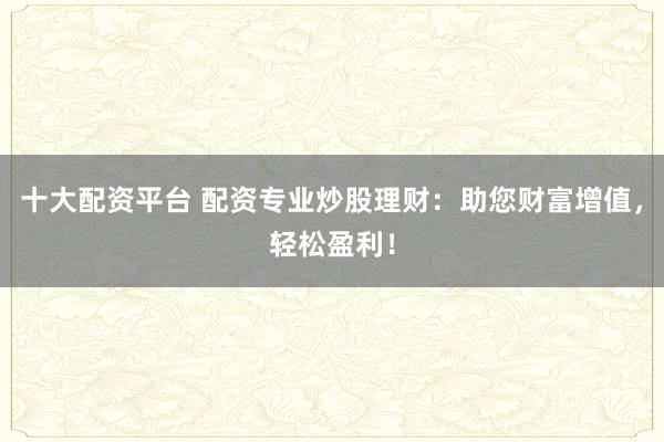十大配资平台 配资专业炒股理财：助您财富增值，轻松盈利！
