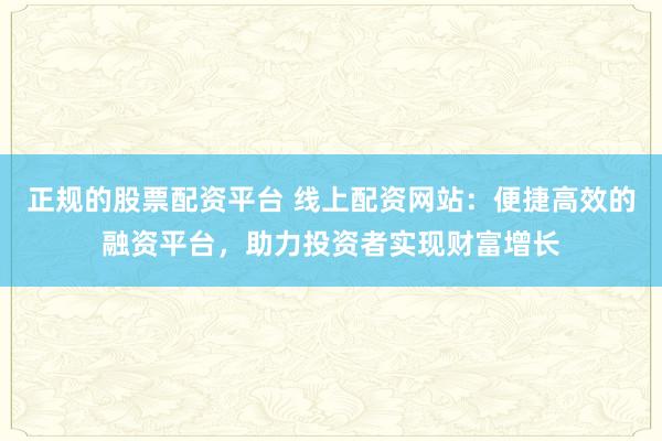 正规的股票配资平台 线上配资网站：便捷高效的融资平台，助力投资者实现财富增长