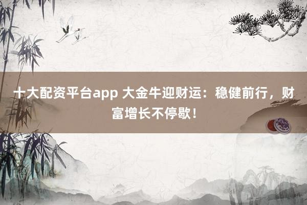 十大配资平台app 大金牛迎财运：稳健前行，财富增长不停歇！