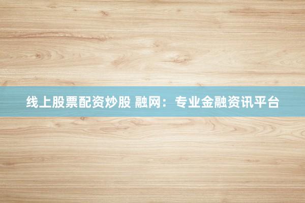 线上股票配资炒股 融网：专业金融资讯平台