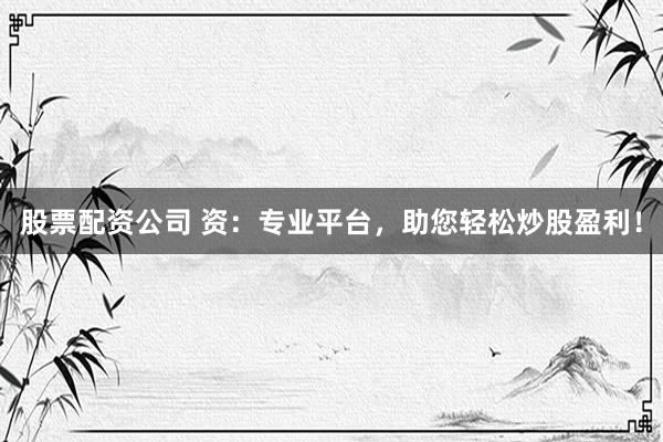 股票配资公司 资：专业平台，助您轻松炒股盈利！