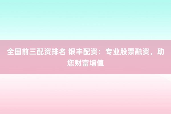 全国前三配资排名 银丰配资：专业股票融资，助您财富增值