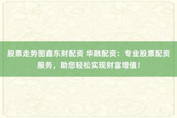 股票走势图鑫东财配资 华融配资：专业股票配资服务，助您轻松实现财富增值！